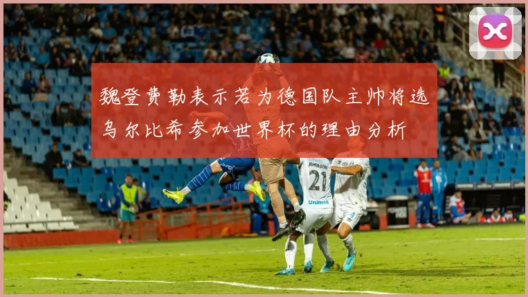 魏登费勒表示若为德国队主帅将选乌尔比希参加世界杯的理由分析