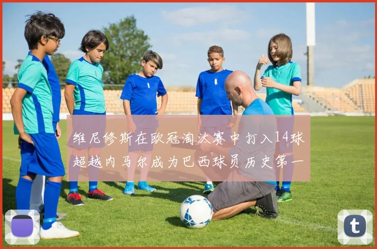 维尼修斯在欧冠淘汰赛中打入14球超越内马尔成为巴西球员历史第一人