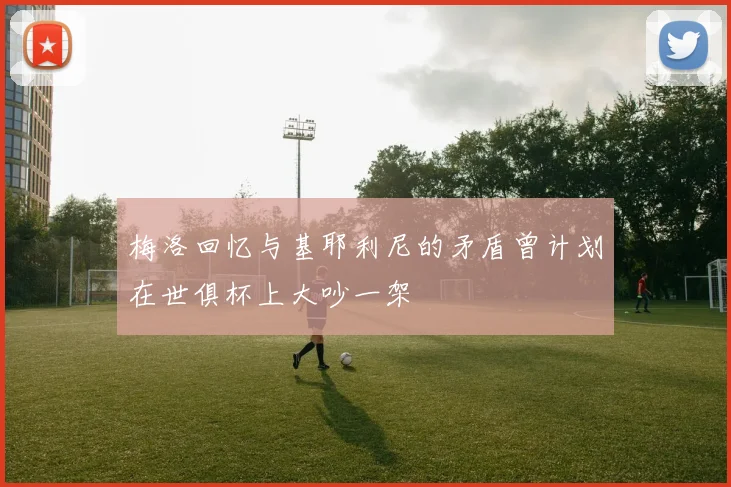 梅洛回忆与基耶利尼的矛盾曾计划在世俱杯上大吵一架