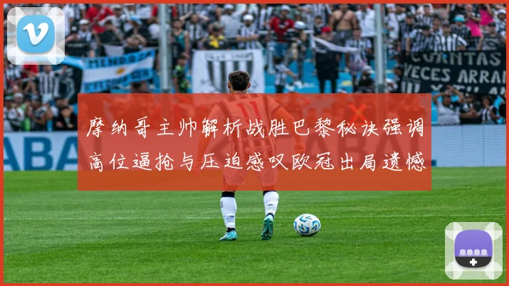 摩纳哥主帅解析战胜巴黎秘诀强调高位逼抢与压迫感叹欧冠出局遗憾