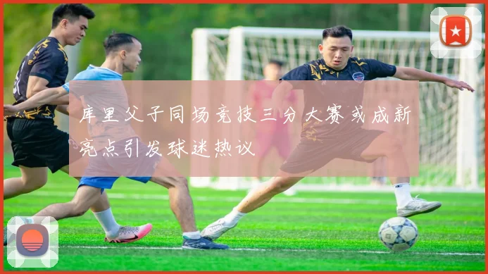 库里父子同场竞技三分大赛或成新亮点引发球迷热议