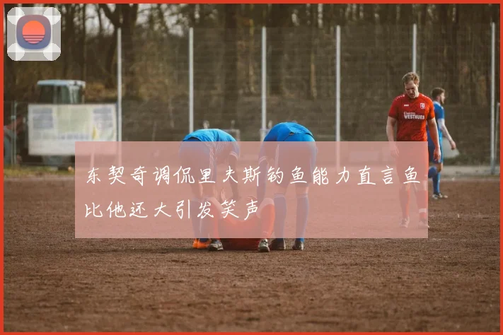 东契奇调侃里夫斯钓鱼能力直言鱼比他还大引发笑声