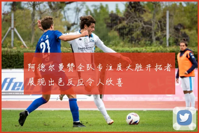 阿德尔曼赞全队专注度大胜开拓者展现出色反应令人欣喜