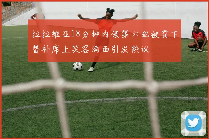 拉拉维亚18分钟内领第六犯被罚下替补席上笑容满面引发热议