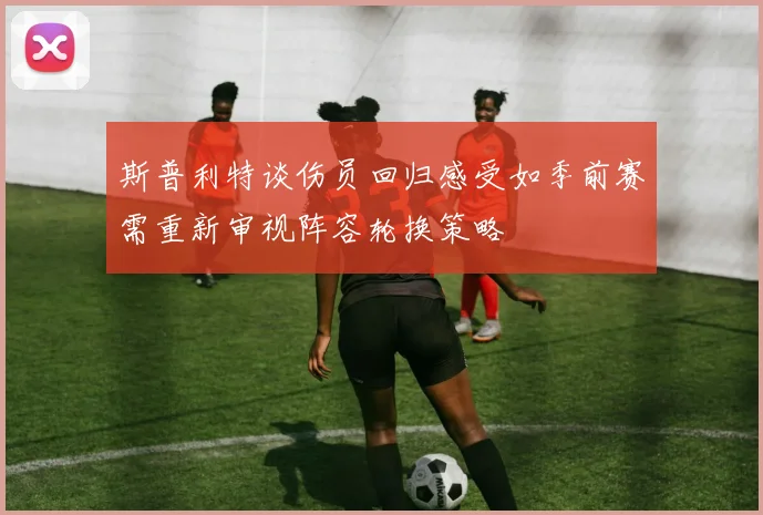 斯普利特谈伤员回归感受如季前赛需重新审视阵容轮换策略