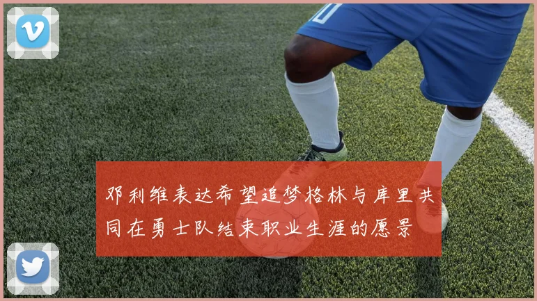 邓利维表达希望追梦格林与库里共同在勇士队结束职业生涯的愿景