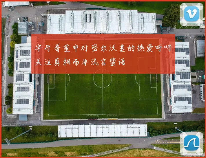 字母哥重申对密尔沃基的热爱呼吁关注真相而非流言蜚语