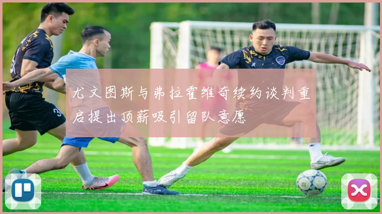 尤文图斯与弗拉霍维奇续约谈判重启提出顶薪吸引留队意愿