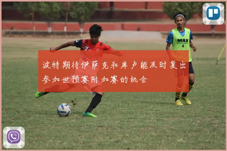 波特期待伊萨克和库卢能及时复出参加世预赛附加赛的机会