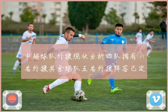 中超球队外援现状分析四队拥有六名外援其余球队五名外援阵容已定