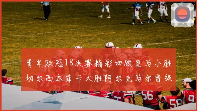 青年欧冠18决赛精彩回顾皇马小胜切尔西本菲卡大胜阿尔克马尔晋级