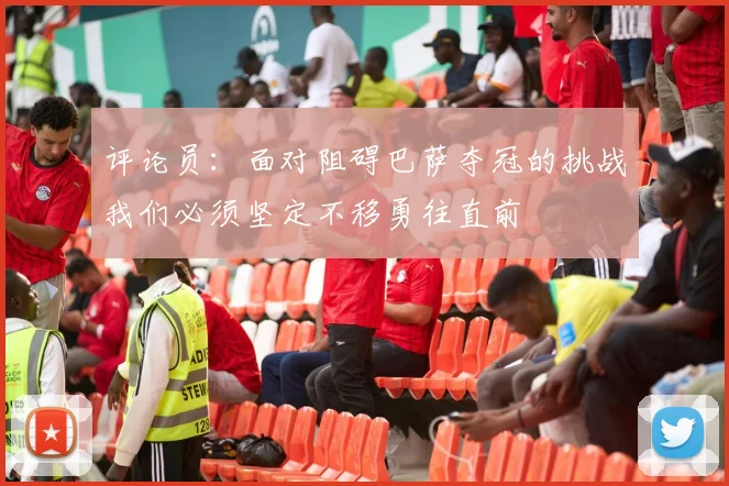 评论员：面对阻碍巴萨夺冠的挑战我们必须坚定不移勇往直前