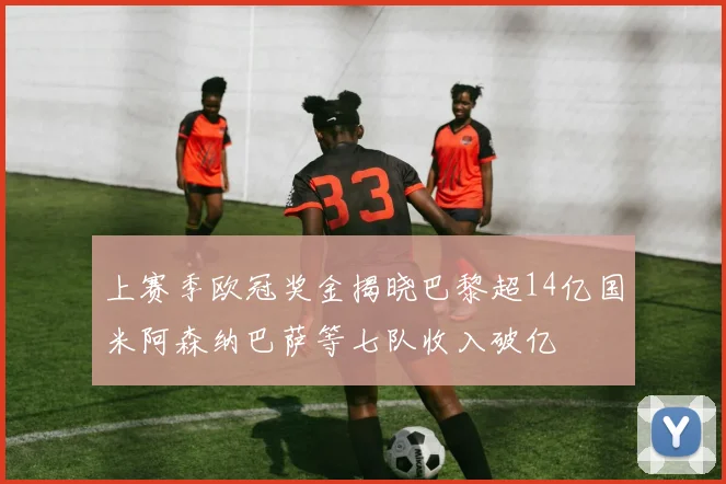 上赛季欧冠奖金揭晓巴黎超14亿国米阿森纳巴萨等七队收入破亿