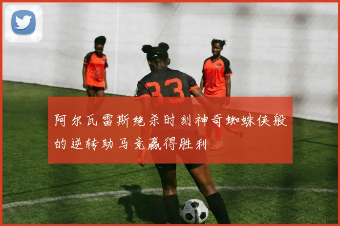 阿尔瓦雷斯绝杀时刻神奇蜘蛛侠般的逆转助马竞赢得胜利