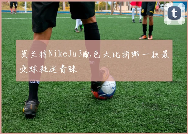 莫兰特NikeJa3配色大比拼哪一款最受球鞋迷青睐