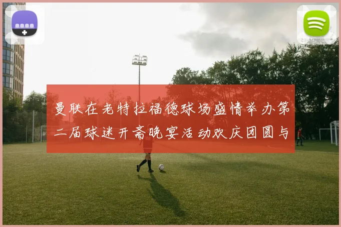 曼联在老特拉福德球场盛情举办第二届球迷开斋晚宴活动欢庆团圆与友谊