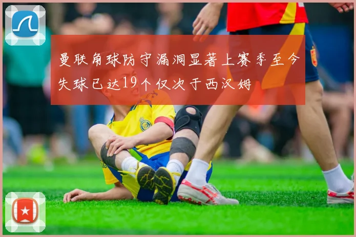 曼联角球防守漏洞显著上赛季至今失球已达19个仅次于西汉姆