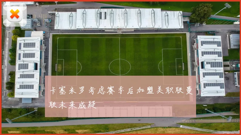 卡塞米罗考虑赛季后加盟美职联曼联未来成疑