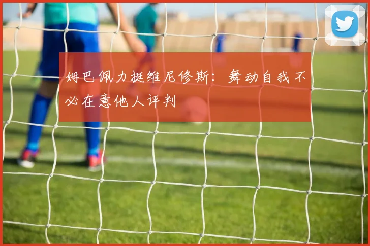 姆巴佩力挺维尼修斯：舞动自我不必在意他人评判