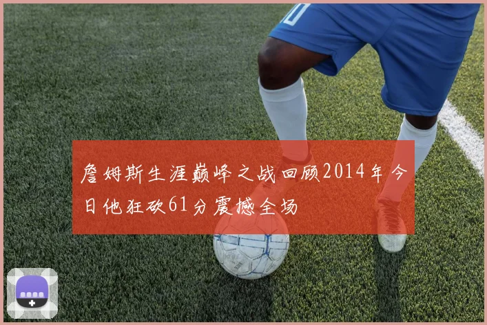 詹姆斯生涯巅峰之战回顾2014年今日他狂砍61分震撼全场