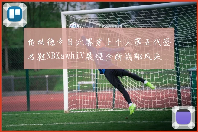 伦纳德今日比赛穿上个人第五代签名鞋NBKawhiV展现全新战靴风采