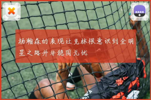 杨瀚森的表现让克林根意识到全明星之路并非稳固无忧