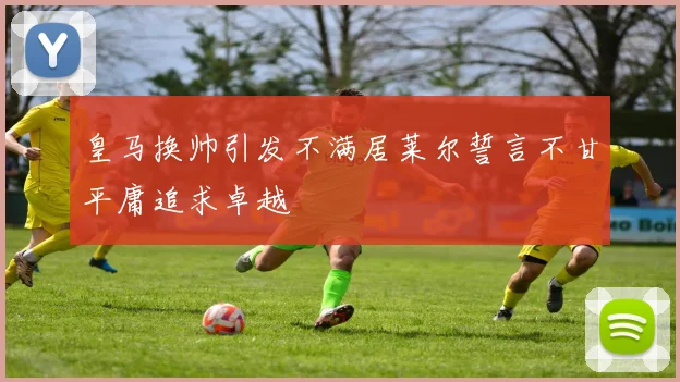 皇马换帅引发不满居莱尔誓言不甘平庸追求卓越